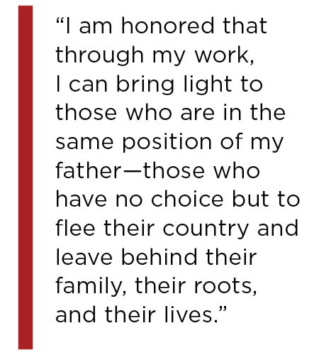 I am honored that through my work, I can bring light to those who are in the same position of my father—those who have no choice but to flee their country and leave behind their family, their roots, and their lives.