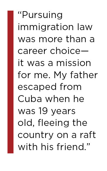 Pursuing immigration law was more than a career choice—it was a mission for me. My father escaped from Cuba when he was 19 years old, fleeing the country on a raft with his friend.