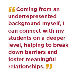 Coming from an underrepresented background myself, I can connect with my students on a deeper level, helping to break down barriers and foster meaningful relationships.