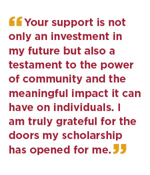 Your support is not only an investment in my future but also a testament to the power of community and the meaningful impact it can have on individuals. I am truly grateful for the doors my scholarship has opened for me.