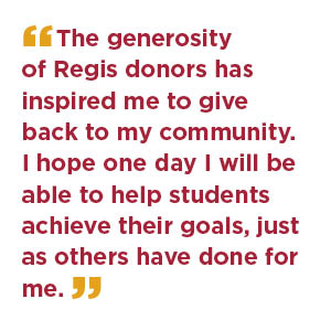 The generosity of Regis donors has inspired me to give back to my community. I hope one day I will be able to help students achieve their goals, just as others have done for me.