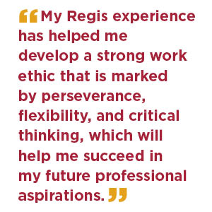  My Regis experience has helped me develop a strong work ethic that is marked by perseverance, flexibility, and critical thinking, which will help me succeed in my future professional aspirations.