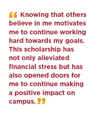  Knowing that others believe in me motivates me to continue working hard towards my goals. This scholarship has not only alleviated financial stress but has also opened doors for me to continue making a positive impact on campus.