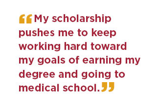 My scholarship pushes me to keep working hard toward my goals of earning my degree and going to medical school.