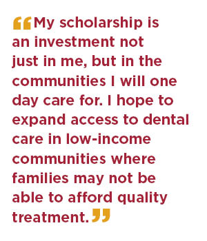 My scholarship is an investment not just in me, but in the communities I will one day care for. I hope to expand access to dental care in low-income communities where families may not be able to afford quality treatment.