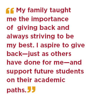 My family taught me the importance of giving back and always striving to be my best. I aspire to give back, just as others have done for me, and support future students on their academic paths.