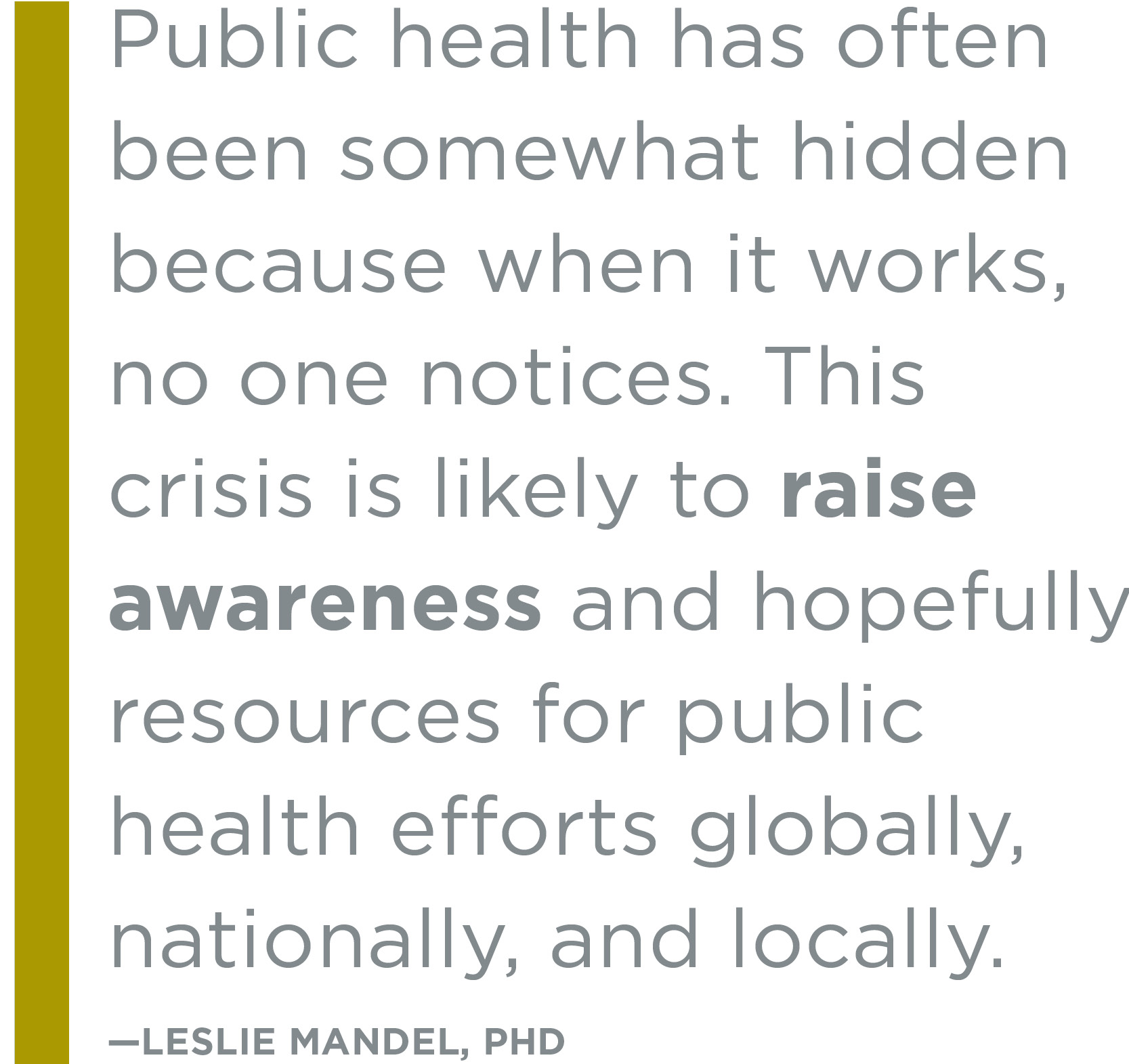 Public health has often been somewhat hidden because when it works, no one notices. This crisis is likely to raise awareness and hopefully resources for public health efforts globally, nationally, and locally.”
