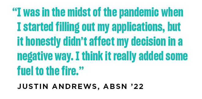 I was in the midst of the pandemic when I started filling out my applications, but it honestly didn’t affect my decision in a negative way. I think it really added some fuel to the fire. Justin Andrews