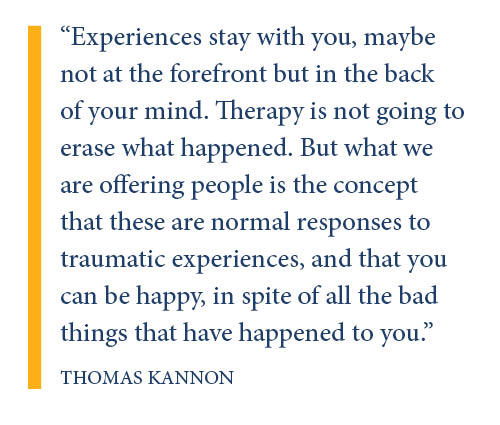 Experiences stay with you, maybe not at the forefront but in the back of your mind. Therapy is not going to erase what happened. But what we are offering people is the concept that these are normal responses to traumatic experiences, and that you can be happy, in spite of all the bad things that have happened to you.
