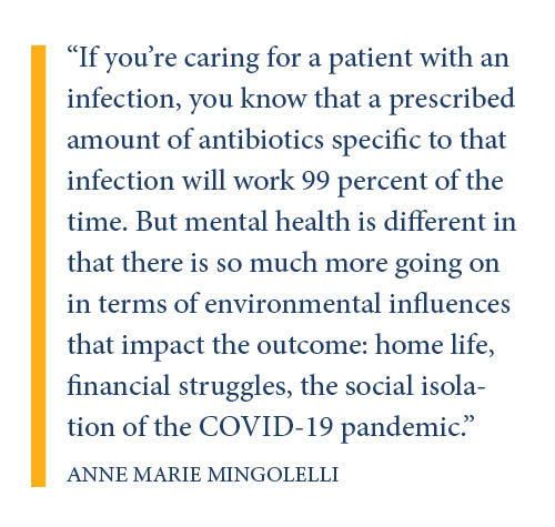 If you’re caring for a patient with an infection, you know that a prescribed amount of antibiotics specific to that infection will work 99 percent of the time. But mental health is different in that there is so much more going on in terms of environmental influences that impact the outcome: home life, financial struggles, the social isolation of the COVID-19 pandemic.