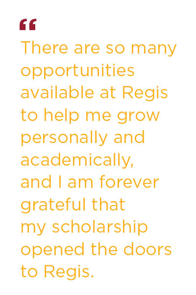 There are so many opportunities available at Regis to help me grow personally and academically, and I am forever grateful that my scholarship opened the doors to Regis.